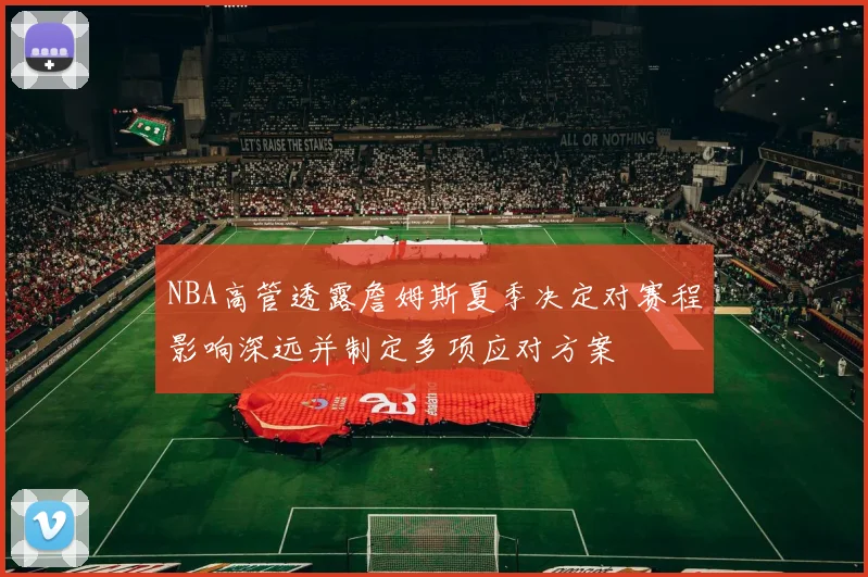 NBA高管透露詹姆斯夏季决定对赛程影响深远并制定多项应对方案