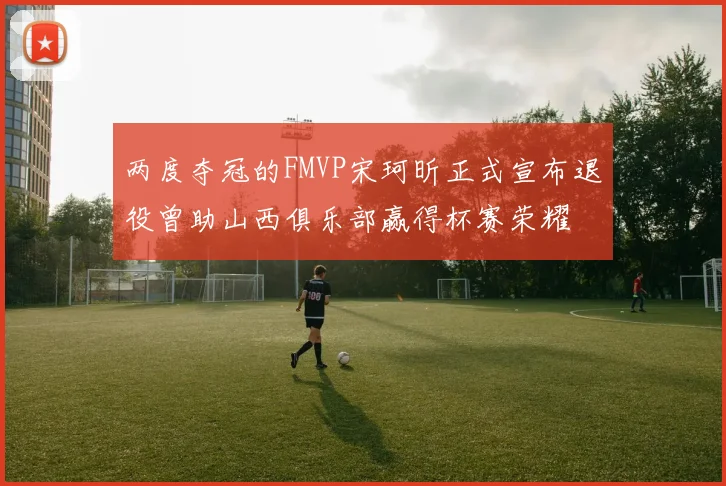 两度夺冠的FMVP宋珂昕正式宣布退役曾助山西俱乐部赢得杯赛荣耀