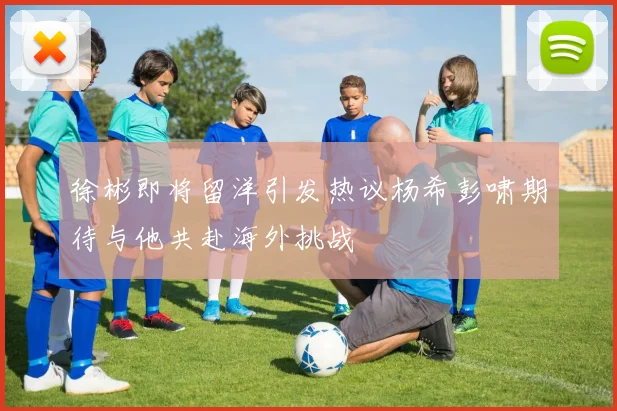 徐彬即将留洋引发热议杨希彭啸期待与他共赴海外挑战
