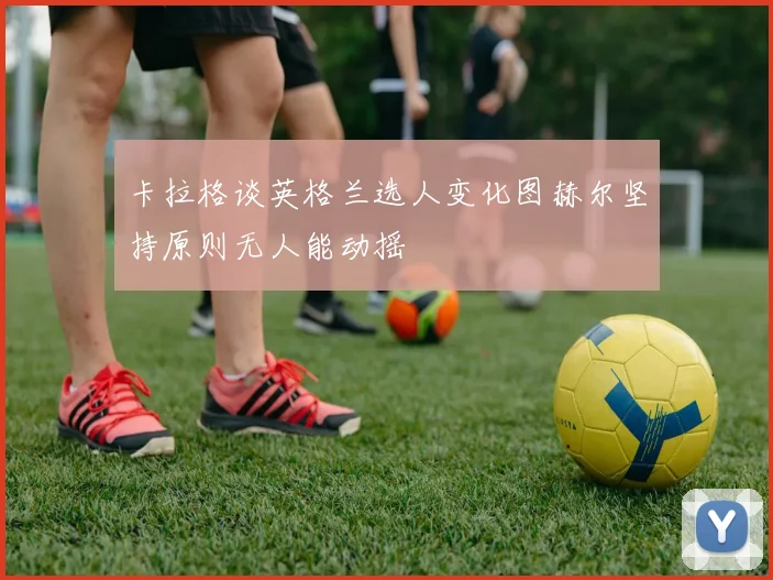 卡拉格谈英格兰选人变化图赫尔坚持原则无人能动摇