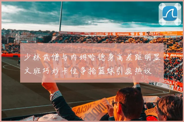 少林武僧与内姆哈德身高差距明显文班巧妙卡位争抢篮球引发热议