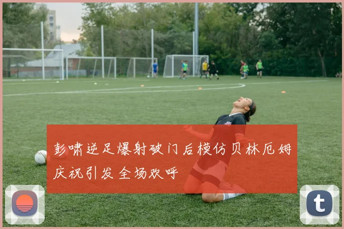 彭啸逆足爆射破门后模仿贝林厄姆庆祝引发全场欢呼