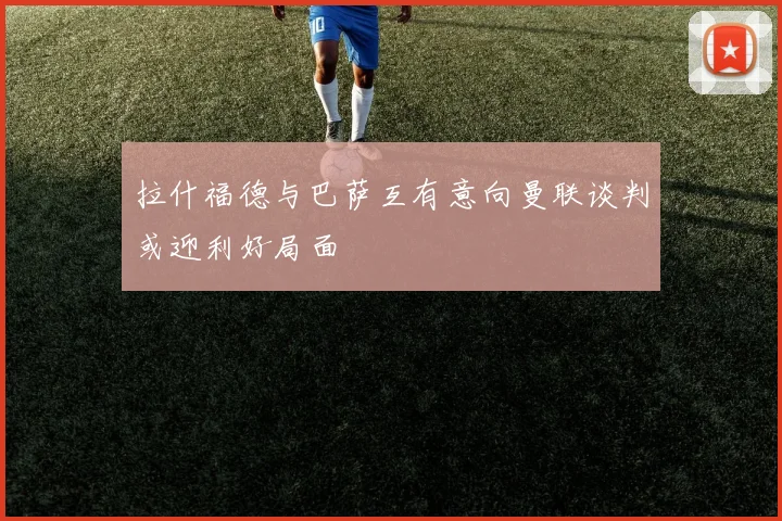 拉什福德与巴萨互有意向曼联谈判或迎利好局面