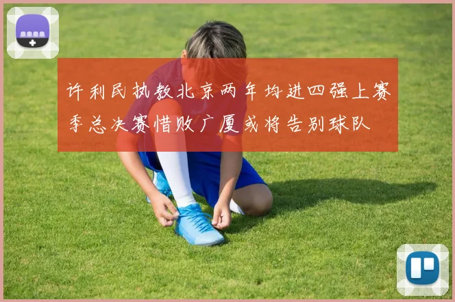许利民执教北京两年均进四强上赛季总决赛惜败广厦或将告别球队