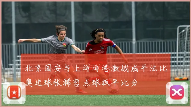 北京国安与上海海港激战成平法比奥进球张稀哲点球扳平比分