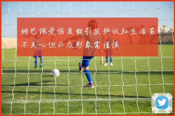 姆巴佩受伤度假引发热议私生活虽不关心但公众形象需谨慎