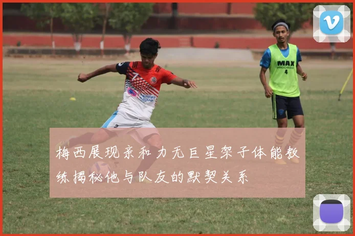 梅西展现亲和力无巨星架子体能教练揭秘他与队友的默契关系