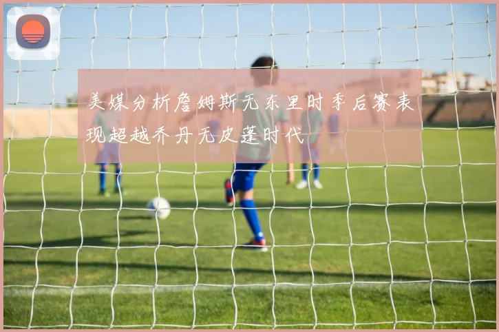 美媒分析詹姆斯无东里时季后赛表现超越乔丹无皮蓬时代