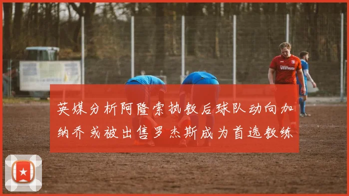 英媒分析阿隆索执教后球队动向加纳乔或被出售罗杰斯成为首选教练
