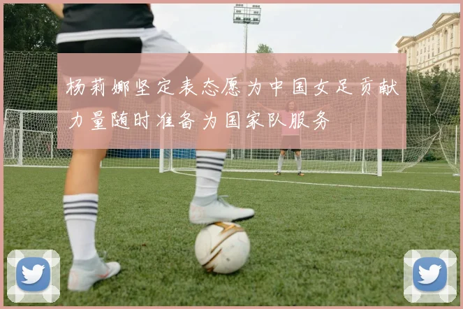 杨莉娜坚定表态愿为中国女足贡献力量随时准备为国家队服务
