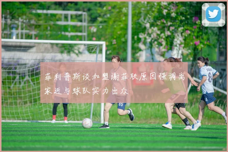 菲利普斯谈加盟谢菲联原因强调离家近与球队实力出众
