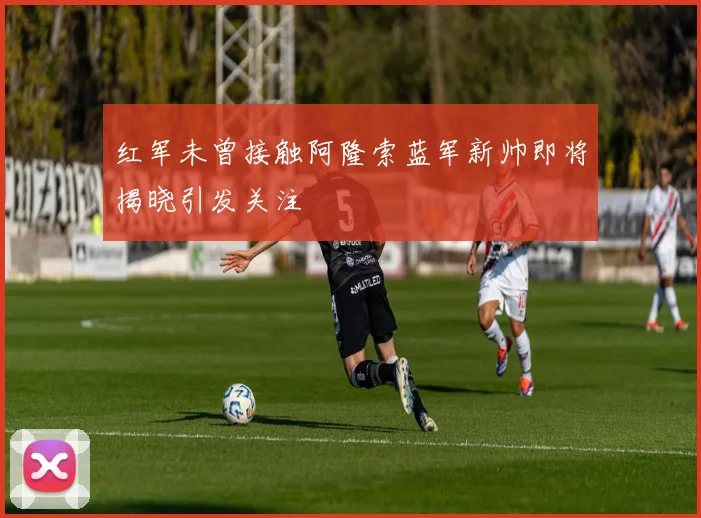 红军未曾接触阿隆索蓝军新帅即将揭晓引发关注